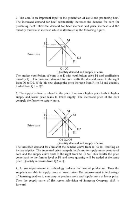 2. The corn is an important input in the production of cattle and producing beef. The increased demand for beef substantially increases the demand for corn for producing beef. Thus the demand for beef increase and price increase and the quantity traded also increase which is illustrated in the following figure Price corn D2 DI Quantity demand and supply of corn The market equilibrium of corn is at E with equilibrium price PI and equilibrium quantity Q1. The increased demand for corn shifts the demand curve to the right from D1 to D2. With this new change the price increase from P1 to P2 and quantity traded from Q1 to Q2 3. The supply is directly related to the price. It means a higher price leads to higher supply and lower price leads to lower supply. The increased price of the corn compels the farmer to supply more S2 Price con D2 DI Q1Q2 Q3 Quantity demand and supply of corn The increased demand for corn shift the demand curve from D1 to D1 resulting an increased price. This increased price compels the farmer to supply more quantity of corn and the supply curve shift to the right from Sl to S2. This results the price come back to the former level at Pl and more quantity l be traded at the same price. Quantity increases from Q2 to Q3 4. A. An improvement in technology reduces the cost of production. Then the suppliers are able to supply more at lower price. The improvement in technology of Samsung enables to company to produce more and supply more at lower price Then the supply cuve of flat screen television of Samsung Company shift to forward
