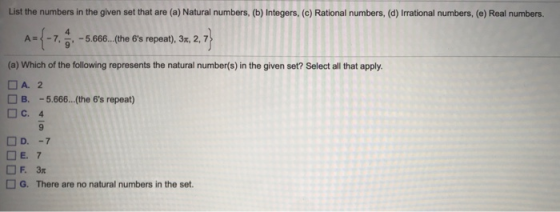 List the numbers in the given set that are (a) Natural numbers, (b) Integers, (c) Rational numbers, (d) Irrational numbers, (e) Real numbers. A,-7, 9-5.666 (the 6s repeat), 3%, 2,7 (a) Which of the following represents the natural number(s) in the given set? Select all that apply. O A. 2 B.-5.666...(the 6s repeat) □C. 4 O E. 7 G. There are no natural numbers in the set