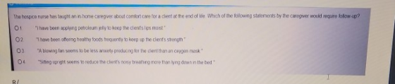 The hospice nurse sugli annome caregive about comfort care for a client at the end of life. Which of the following woments by