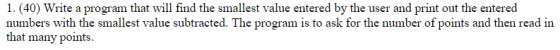 1.(40) Write a program that will find the smallest value entered by the user and print out the entered numbers with the smallest value subtracted. The program is to ask for the number of points and then read in that many points.