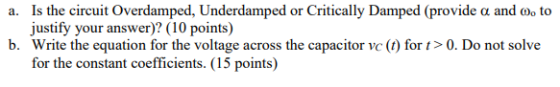 a. Is the circuit Overdamped, Underdamped or Critically Damped (provide a and o, to justify your answer)? (10 points) b. Writ