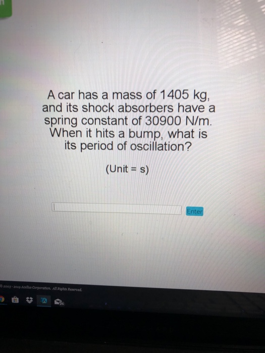 A car has a mass of 1405 kg, and its shock absorbers have a spring constant of 30900 N/m. When it hits a bump, what is its period of oscillation? (Unit -s) 003-20g Acellsa Corponation. All Rights Reserved