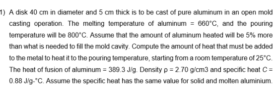 1) A disk 40 cm in diameter and 5 cm thick is to be cast of pure aluminum in an open mold casting operation. The melting temp