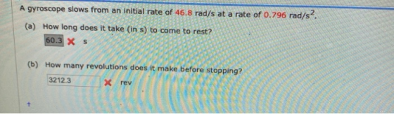 A gyroscope slows from an initial rate of 46.8 rad/s at a rate of 0.796 rad/s2. (a) How long does it take (in s) to come to r