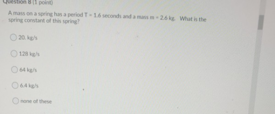 Question 8 (1 point) A mass on a spring has a period T = 1.6 seconds and a mass m - 2.6 kg. What is the spring constant of th