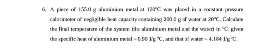 6. A piece of 155.0 g aluminium metal at 120°C was placed in a constant pressure calorimeter of negligible heat capacity cont