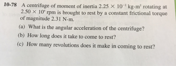 10-78 A centrifuge of moment of inertia 2.25 x 102 kg.m rotating at 2.50 X 10 rpm is brought to rest by a constant frictional torque of magnitude 2.31 N.m. (a) What is the angular acceleration of the (b) How long does it take to come to rest? (c) How many revolutions does it make in coming to rest? centrifuge?