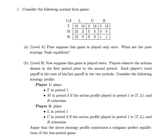 1. Consider the following normal form game: 112 LC R T10 102 12 0 13 M 12 25 5 0 0 В|13 010 0111 (a) (Level A) First suppose this game is played only once. What are the pure strategy Nash equilibria? b) (Level B) Now suppose this game is played twice. Players observe the actions chosen in the first period prior to the second period. Each players total payoff is the sum of his/her payoff in the two periods. Consider the following strategy profile: Player 1: plays ·Tin period 1 M in period 2 if the action profile played in period 1 is (T, L); and B otherwise Player 2: plays L in period 1 ·C in period 2 if the action profile played in period 1 is (T,L); and R otherwise Argue that the above strategy profile constitutes a subgame perfect equilib- rium of the two-period game.