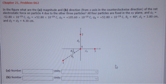 Chapter 21, Problem 062 In the figure what are the (a) magnitude and (b) direction (from x-axis in the counterclockwise direction) of the net electrostatic force on particle 4 due to the other three particles? All four particles are fixed in the xy plane, and q1 = 52.80 10-19 С, q2 . +52.80x 10-19 C, a: + 105.60 x 10-19 С, a.-+ 52.80 x 10-19 C, 81-40°, d1-3.80 cm, and d2 - ds 4.30 cm. d. (a) Number Units (b) Number Units