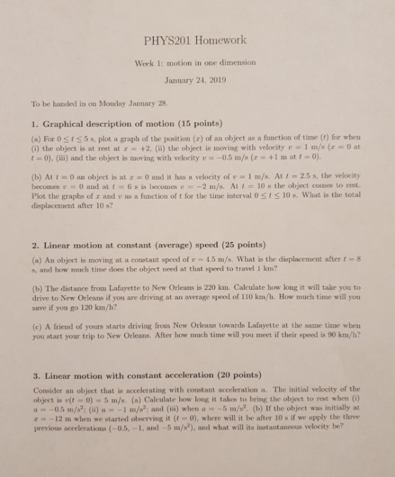 PHYS201 Homework Week 1: motion in one dimension January 24, 2019 To be handed in on Monday Jauuary 28. 1. Graphical description of motion (15 points) (a) For 0 sts 5 s, plot a graph of the position (x) of an object as a function of time (1) for when (i) the object is at rest at r +2, (ii) the object is moving with velocity v 1 m/s (r 0 at 0), (iii) and the object is moving with velocity u-一0.5 m/S (z = +1 m at t = 0). (b) At t = 0 an object is atェ= 0 and it has a velocity of u = 1 m/s. At 1 = 2.5 s, the velocity becomes u 0 and at t = 6 s is becomes u =-2 m/s. At 1 10 s the object comes to rest. Plot the graphs of z and v as a function of t for the time interval 0sts 10 s. What is the total displacement after 10 s? 2. Linear motion at constant (average) speed (25 points) (a) An object is moving at a constant speed of v 4.5 m/s. What is the displacement after t8 s, and how much time does the object need at that speed to travel 1 km? (b) The distance from Lafayette to New Orleans is 220 km. Calculate how long it will take you to drive to New Orleans if you are driving at an average speed of 110 km/h. How much time will you save if you go 120 km/h? (c) A friend of yours starts driving from New Orleans towards Lafayette at the same time when you start your trip to New Orleans. After how much time will you meet if their speed is 90 km/h? 3. Linear motion with constant acceleration (20 points) Consider an object that is accelerating with constant acceleration a. The initial velocity of the object isr(に)-5 m/s. (a) Calculatehow long it takes to bring the object to rest when (i) a0.5 m/s; (ii) a-1 m/s; and (ii) when a 5 m/s. (b) If the object was initially at r12 m when we started observing it (0), where will it be after 10 s if we apply the three previous accelerations (-0.5, -1, and -5 m/s2), and what will its instantaneous velocity be?