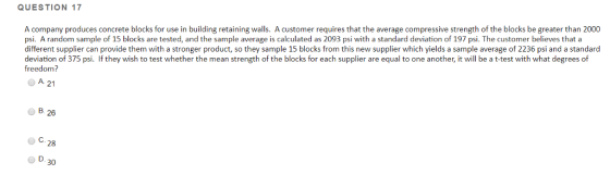 QUESTION 17 A company produces concrete blocks for use in building retaining walls. A customer requires that the average compressive strength of the blocks be greater than 2000 psi. A random sample of 15 blocks are tested, and the sample average is calculated as 2093 psi with a standard deviation of 197 psi. The customer believes that a different supplier can provide them with a stronger product, so they sample 15 blocks from this new supplier which yields a sample average of 2236 psi and a standard deviation of 375 psi. If they wish to test whether the mean strength of the blocks for each supplier are equal to one another, it will be a t-test with what degrees of freedom? A 21 B. 26 C.28 O D.