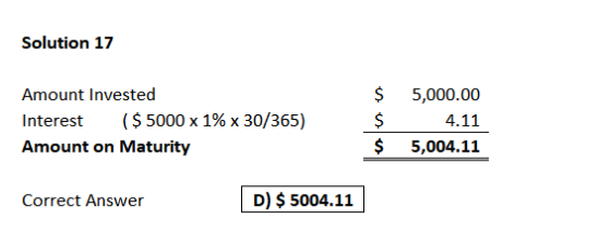Solution 17 Amount Invested Interest ($ 5000 x 1% x 30/365) Amount on Maturity $ $ $ 5,000.00 4.11 5,004.11 Correct Answer D)