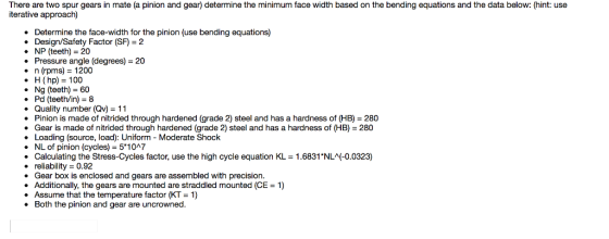 There are two spur gears in mate (a pinion and gear) determine the minimum face width based on the bending equations and the data below: (hint: use iterative approach) . Determine the face-width for the pinion (use bending equations) * Design/Safety Factor (SF) 2 · NP (teeth) = 20 Pressure angle (degrees) = 20 · n (rpms) = 1200 H (hp) 100 Ng (teeth) = 60 . Pd (teeth/in) 8 . Quality number (Qv) 11 Pinion is made of nitrided through hardened (grade 2) steel and has a hardness of (HB) 280 . Gear is made of nitrided through hardened (grade 2) steel and has a hardness of (HB) 280 Loading (source, load): Uniform - Moderate Shock . NL of pinion (cycles) 5*1047 . Calculating the Stress-Cycles factor, use the high cycle equation KL . reliability 0.92 . Gear box is enclosed and gears are assembled with precision . Additionally, the gears are mounted are straddled mounted (CE 1) · Assume that the temperature factor (KT = 1) . Both the pinion and gear are uncrowned 1.6831 NL (-0.0323)