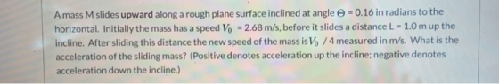 Amass M slides upward along a rough plane surface inclined at angle = 0.16 in radians to the horizontal. Initially the mass h
