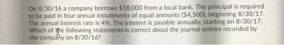 On 8/30/16 a company borrows $18,000 from a local bank. The principal is required to be paid in four annual installments of e