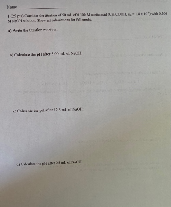 Name 1 (25 pts) Consider the titration of 50 mL of 0.100 M acetic acid (CH-COOH, K. -1.8 x 10) with 0.200 M NaOH solution. Sh