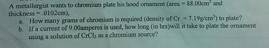 A metallurgist wants to chromium plate his hood ornament (area 88.00cm2 and thickness .01 02cm), a. How many grams of chromium is required (density of Cr 7.19g/cm) to plate? b. If a current of 9.00amperes is used, how long (in hrs)will it take to plate the ornament using a solution of CrCl as a chromium source?
