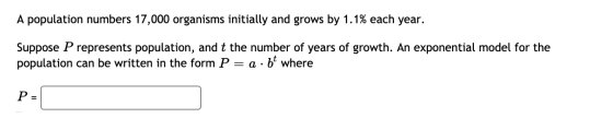 A population numbers 17,000 organisms initially and grows by 1.1% each year. Suppose P represents population, and t the numbe