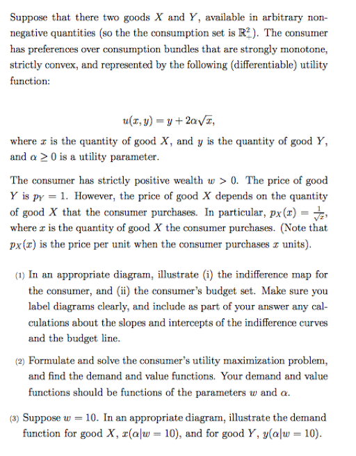 Suppose that there two goods X and Y, available in arbitrary non- negative quantities (so the the consumption set is R2). The consumer has preferences over consumption bundles that are strongly monotone, strictly convex, and represented by the following (differentiable) utility function: u(x, y)-y+2aVT, where z is the quantity of good X, and y is the quantity of good Y, and a 20 is a utility parameter The consumer has strictly positive wealth w > 0. The price of good Y is py 1. However, the price of good X depends on the quantity of good X that the consumer purchases. In particular, px(x) , where z is the quantity of good X the consumer purchases. (Note that px(r) is the price per unit when the consumer purchases x units) (1) In an appropriate diagram, illustrate (i) the indifference map for the consumer, and (ii) the consumers budget set. Make sure you label diagrams clearly, and include as part of your answer any cal- culations about the slopes and intercepts of the indifference curves and the budget line. (2) Formulate and solve the consumers utility maximization problem, and find the demand and value functions. Your demand and value functions should be functions of the paraeters w and a (3) Suppose w-10. In an appropriate diagram, illustrate the demand function for good X, x(a 10), and for good Y, y(al 10)