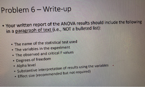 Problem 6-Write-up . Your written report of the ANOVA results should include the following in a paragraph of text (i.e., NOT a bulleted list): . The name of the statistical test used The variables in the experiment . The observed and critical F values . Degrees of freedom . Alpha level - Substantive interpretation of results using the variables - Effect size (recommended but not required)