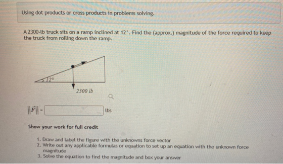 Using dot products or cross products in problems solving. A 2300-Lb truck sits on a ramp inclined at 12. Find the (approx.)