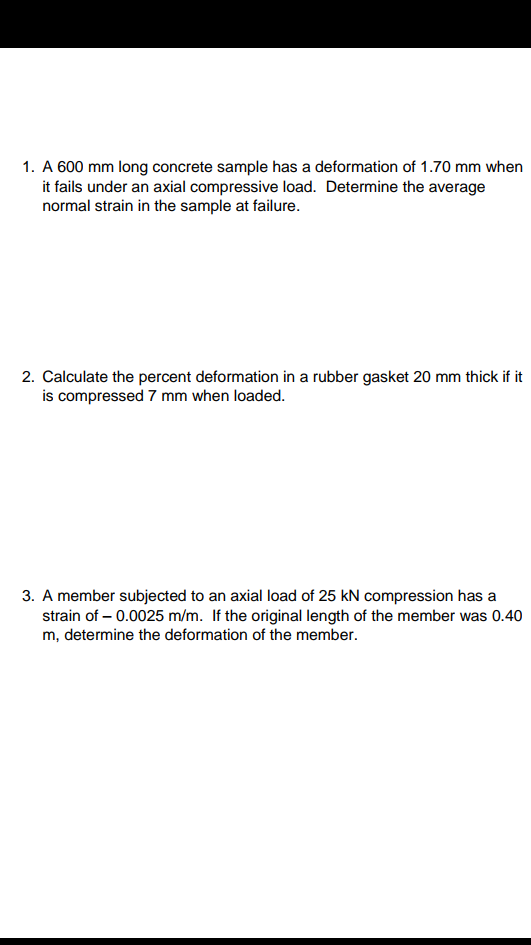 1. A 600 mm long concrete sample has a deformation of 1.70 mm when it fails under an axial compressive load. Determine the average normal strain in the sample at failure. 2. Calculate the percent deformation in a rubber gasket 20 mm thick if it is compressed 7 mm when loaded. 3. A member subjected to an axial load of 25 kN compression has a strain ofー0.0025 m/m. If the original length of the member was 0.40 m, determine the member the deformation of