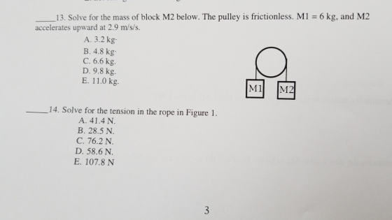13. Solve for the mass of block M2 below. The pulley is frictionless. M1 6 kg, and M2 accelerates upward at 2.9 m/s/s. A. 3.2 kg B. 4.8 kg C. 6.6 kg. D. 9.8 kg. E. 11.0 kg. M1 M2 14. Solve for the tension in the rope in Figure 1 A. 41.4 N. B. 28.5 N. C. 76.2 N. D. 58.6 N. E. 107.8 N