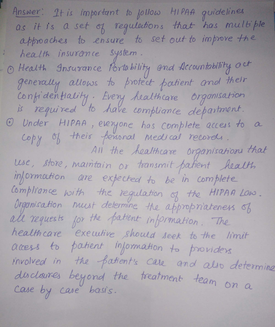 Ansser. It is importunt to jotlos HI PAA guidelinea as it is a set of vegulations that has multi ple approaches to ensure to set out to improve the :health insuramce System o Health Insurance Portability and Accountability a ch enercully alloss to protect pahent and their Confi dentalit. Eveny halthcare brganisation regui ved to have compliane department O Undler HIPAA, eveyone has complete access to d Cory hes fesonal meds ca recorot use, store, maintain o oansmi in/ormuton are exeched to be in complete Compliance oith the regulation t Organisation mirst determine the appropria上eners CL All the kealhcae organisahoru thal the HIPAA Lanw requesislor the patent information. The health care exeuutive should seek to the limit acess to pahent in ormation to provides olveed in the Baents Cale anod alio determina nv dodlares beyond the eament team Case by case basts