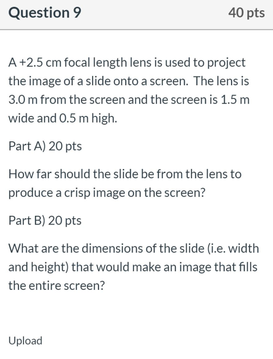 Question 9 40 pts A +2.5 cm focal length lens is used to project the image of a slide onto a screen. The lens is 3.0 m from t