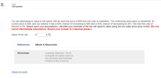 8. 100 points value You are attempting to value a call option with an exercise price of $80 and one year to expiration. The underlying stock pays no dividends, its current price is $80, and you believe it has a 50% chance of increasing to $90 and a 50% chance of decreasing toS7D·TI henskfiee rate of interest is 5%. Based upon your assumptions, calculate your estimate of the the call options value using the two-state stock price model. (Do not round intermediate calculations. Round your answer to 2 decimal places.) Value of the call 4.76 References eBook & Resources Learning Objective: 16-02 Compute an option value in two-scenario and binomial models of the economy Worksheet Check my work