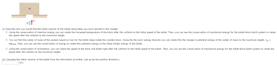 ot (a) Describe how you would find the initial velocity of the bullet using ideas you have learned in this chapter using the conservation of chemical energy you can relate the increased temperature o the block after the collision to the initial speed o the bullet. Then, you can use the conservation of mechanical energ , 〈for the bullet block Earth system to relate the speed after the collision to the maximum height. You can find the center of mass of the system based on how far the bullet stops inside the wooden block. Using the the work-energy theorem you can relate this the change in potential energy of the center of mass to the maximum height, Ug- MgycM. Then, you can use the conservation of energy to relate this potential energy to the initial kinetic energy of the bullet em based sing the MgyCM Using the conservation of momentum, you can relate the speed of the block and bullet right after the collision to the initial speed of the bullet. Then, you can use the conservation of mechanical energy for the bullet-block-Earth system to relate the speed after the collision to the aximum height. of the bullety theorem you can height, ug (b) Calculate the initial velocity of the bullet from the information provided. (Let up be the positive direction.) m/s
