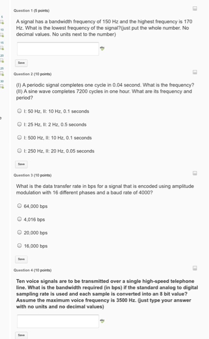 Question 1 (5 points A signal has a bandwidth frequency of 150 Hz and the highest frequency is 170 10 Hz. What is the lowest frequency of the signal? ust put the whole number. No R decimal values. No units next to the number) Question 2 (10 points) ()Aperiodic signal completes one cycle in 0.04 second. What is the frequency? (II) A sine wave completes 7200 cycles in one hour. What are its frequency and period? O I: 50 Hz, ll: 10 Hz, 0.1 second OI: 25 Hz, II: 2 Hz, 0.5 seconds O I: 500 Hz. I: 10 Hz. 0.1 seconds OI: 250 Hz, ll: 20 Hz, 0.05 seconds 3 (10 points) What is the data transfer rate in bps for a signal that is encoded using amplitude modulation with 16 different phases and a baud rate of 4000? O 64,000 bps O 4,016 bps 20,000 bps 16,000 bps 4 (10 points) Ten voice signals are to be transmitted over a single high-speed telephone line. What is the bandwidth required (in bps) if the standard analog to digital sampling rate is used and each sample is converted into an 8 bit value? Assume the maximum voice frequency is 3500 Hz Gust type your answer with no units and no decimal values)