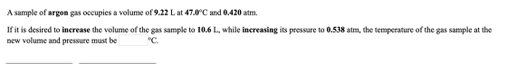 A sample of argon gas occupies a volume of 9.22 L at 47.0°C and 0.420 atm. If it is desired to increase the volume of the gas