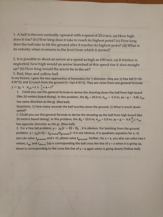 1. A ball is thrown vertically upward with a speed of 25.0 m/s. (a) How high does it rise? (b) How long does it take to reach its highest point? (c) How long does the ball take to hit the ground after it reaches its highest point? (d) What is its velocity when it returns to the level from which it started? 2. It is possible to shoot an arrow at a speed as high as 100 m/s. (a) If friction is neglected, how high would an arrow launched at this speed rise if shot straight up? (b) How long would the arrow be in the air? 3. Red, blue and yellow ball In my lecture, I gave the two approaches of kinematics for Y-direction: they are 1) free fall (Y YO- 4.9tA2); and 2) Lunch from the ground (Ya Vy0-4.9t 2). They are come from one general formula: 1 Could you use this general formula to derive the shooting down the ball from high board (like 20 meters board diving). In this problem, the Ha-20.0 m; Pyo -5.0m; ay g-9.8( Pyo has same direction as the g). (Red ball) Questions: 1) How many seconds the ball touches down the ground; 2) What is touch down speed? 2. Could you use this general formula to derive the shooting up the ball from high board (like 20 meters board diving). In this problem, the Ho- 20.0 m; yo -5.0 m; ay 89. has opposite direction as the g). (Blue ball). 3. For a free fall problem, y yo(t-0)-Ho,it is obvious. For lunching from the ground problem, y yelt-O) yground ground)O is not obvious, it is quadratic equation for y0, you can solve groune and t -O, please solve tground, further, for y a, you also can solve two t values, tup and tdon (up is corresponding the ball cross the line of y a when it is going up, down is corresponding to the cross the line of y a again when is going down) (Yellow ball)