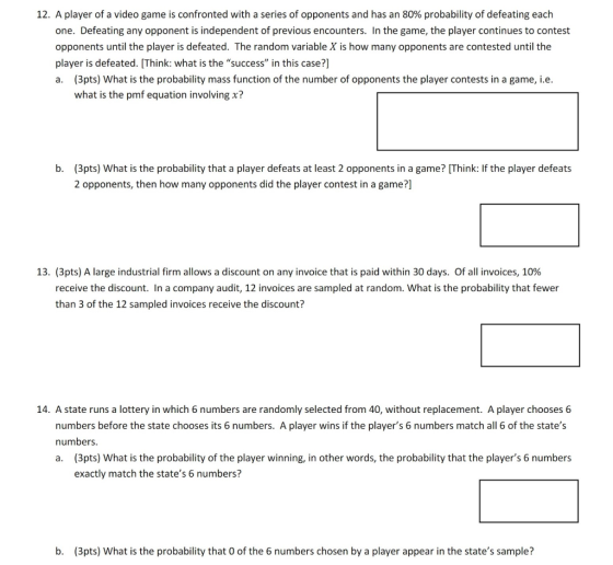 12, A player of a video game is confronted with a series of opponents and has an 80% probability of defeating each one. Defeating any opponent is independent of previous encounters. In the game, the player continues to contest opponents until the player is defeated. The random variable X is how many opponents are contested until the player is defeated. [Think: what is the success in this case?] a. (3pts) What is the probability mass function of the number of opponents the player contests in a game, i.e. what is the pmf equation involving x? b. (3pts) What is the probability that a player defeats at least 2 opponents in a game? [Think: If the player defeats 2 opponents, then how many opponents did the player contest in a game?] 13. (3pts) A large industrial firm allows a discount on any invoice that is paid within 30 days. Of all invoices, 10% receive the discount. In a company audit, 12 invoices are sampled at random. What is the probability that fewer than 3 of the 12 sampled invoices receive the discount? 14. A state runs a lottery in which 6 numbers are randomly selected from 40, without replacement. A player chooses 6 numbers before the state chooses its 6 numbers. A player wins if the players 6 numbers match all 6 of the states numbers. a. (3pts) What is the probability of the player winning, in other words, the probability that the players 6 numbers exactly match the states 6 numbers? b. (3pts) What is the probability that O of the 6 numbers chosen by a player appear in the states sample?