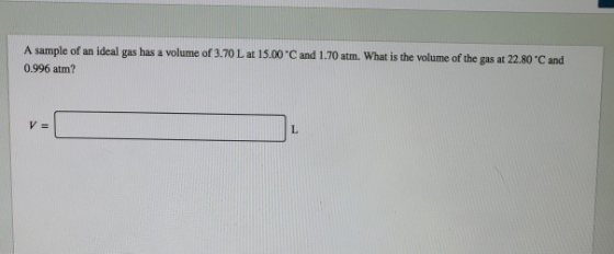 A sample of an ideal gas has a volume of 3.70 L at 15.00 *C and 1.70 atm. What is the volume of the gas at 22.80C and 0.996