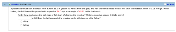 5. -2 points PSE6 4.P.019. My Notes A placekicker must kick a football from a point 36.0 m (about 40 yards) from the goal, and half the crowd hopes the ball will clear the crossbar, which is 3.05 m high. When kicked, the ball leaves the ground with a speed of 24.0 m/s at an angle of 45.0° to the horizontal. (a) By how much does the ball clear or fall short of clearing the crossbar? (Enter a negative answer if it falls short.) m(b) Does the ball approach the crossbar while still rising or while falling? rising falling