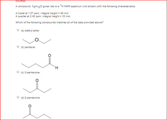A compound, CsH100 gives rise to s 1H NMR spectrum (not shown) with the following characteristics: A triplet at 1.07 ppm, integral height 48 mm A quartet at 2.42 ppm, integral height 33 mm Which of the following compounds matches all of the data provided above? O (a) diethyl ether O (b) pentanal O (c) 3-pentanone O (d) 2-pentanone