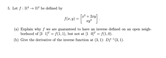 5. Let f: R2 + R2 be defined by [a2 + 2xy] f(x,y) = | 14,9) | xy2 ] (a) Explain why f we are guaranteed to have an inverse de