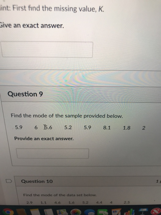 int: First find the missing value, K ive an exact answer. Question 9 Find the mode of the sample provided below. 5.9 6 5.65.2 5.9 8.1 1.82 Provide an exact answer. Question 10 Find the mode of the data set below 2.9 1.1 4.6 1.6 5.2 44 4 2.5