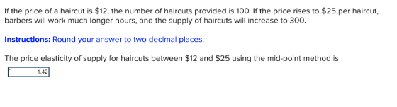 If the price of a haircut is $12, the number of haircuts provided is 100. If the price rises to $25 per haircut, barbers will work much longer hours, and the supply of haircuts will increase to 300. Instructions: Round your answer to two decimal places The price elasticity of supply for haircuts between $12 and $25 using the mid-point method is 1.42