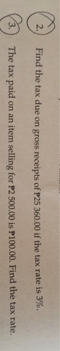 2. Find the tax due on gross receipts of P25 360.00 if the tax rate is 3%. 3. The tax paid on an item selling for P2 500.00 i