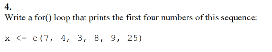 4. Write a for() loop that prints the first four numbers of this sequence: x 〈-c(7, 4, 3, 8, 9, 25)