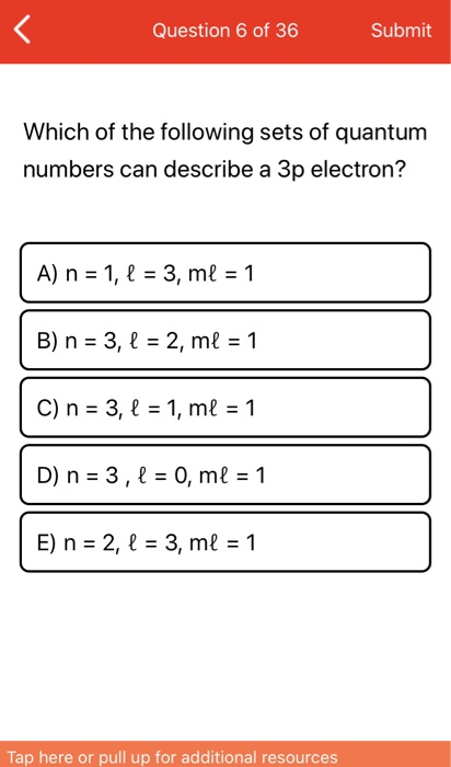 < Question 6 of 36 Submit Which of the following sets of quantum numbers can describe a 3p electron? A) n = 1, $ = 3, ml = 1