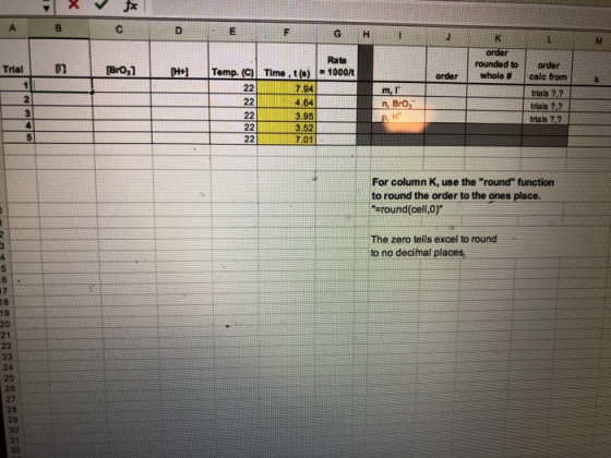 order Rate n -Bro,1-t -Hel |Temp. (C) rounded toorder Tria Time , t (s) -1000/t order ! whole # ! calc from 7.94 224.64 riais 22 tials 7.2 trials ?,2 3.52 7.01 For column K, use the round function to round the order to the ones place. sround cell,0) The zero tells excel to round to no decimal places 24 26