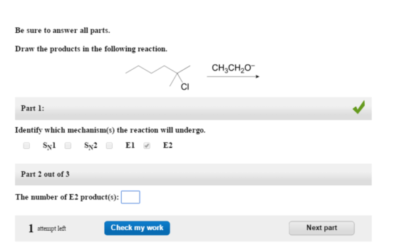 Be sure to answer all parts. Draw the products in the following reaction. CH3CH20 Cl Part 1: Identify which mechanism(s) the reaction will undergo. Sy Sx2 Sy2E E1 E2 Part 2 out of 3 The number of E2 product(s): 1 attempt left Check my work Next part