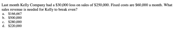 Last month Kelly Company had a $30,000 loss on sales of $250,000. Fixed costs are $60,000 a month. What sales revenue is need