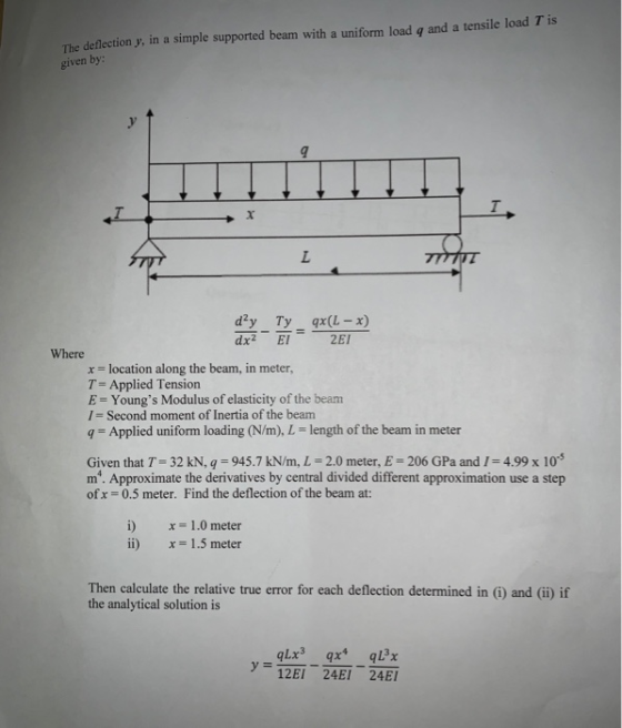 The deflection y, in a simple supported beam with a uniform load q and a tensile load T is given by dx2 El 2EI Where x location along the beam, in meter T-Applied Tension E-Youngs Modulus of elasticity of the beam 1= Second moment of inertia of the beam Applied uniform loading (N/m), L- length of the beam in meter Given that T-32 kN, q = 945.7 kN/m, L = 2.0 meter, E = 206 GPa and 1 4.99 x 10-5 m. Approximate the derivatives by central divided different approximation use a step ofx = 0.5 meter. Find the deflection of the beam at: x = 1 .0 meter x= 1.5 meter ii) Then calculate the relative true error for each deflection determined in (i) and (i) if the analytical solution is y=12E1-24E1 24E1
