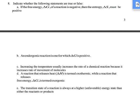 8. Indicate whether the following statements are true or false: a. If the free energy,AG,ofareaction is negative, then the entropy,AS,must be positive b. Anendergonicreactionisone forwhichAGispositive. c. Increasing the temperature usually increases the rate of a chemical reaction because it increases rate of movement of molecules d. A reaction that releases heat (ΔH) is termed exothermic, while a reaction that releases free energy, Δ G, is termed exergonic e. The transition state of a reaction is always at a higher (unfavorable) energy state than either the reactants or products