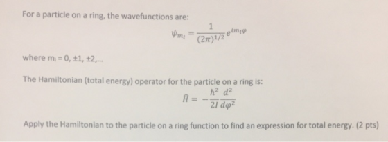 For a particle on a ring, the wavefunctions are: (2T)1/2 where m # 0, 1, £2, The Hamiltonian (total energy) operator for the particle on a ring is: h2 d2 Apply the Hamiltonian to the particle on a ring function to find an expression for total energy. (2 pts)